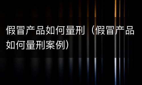 假冒产品如何量刑（假冒产品如何量刑案例）