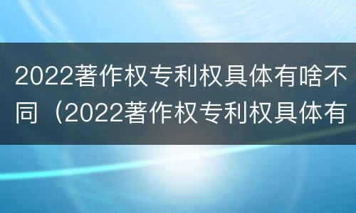 2022著作权专利权具体有啥不同（2022著作权专利权具体有啥不同呢）