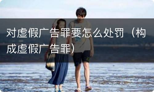 对虚假广告罪要怎么处罚（构成虚假广告罪）