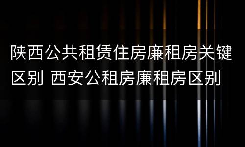 陕西公共租赁住房廉租房关键区别 西安公租房廉租房区别