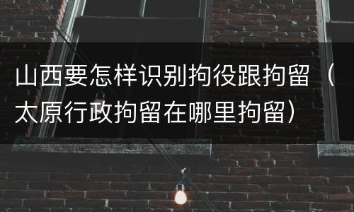 山西要怎样识别拘役跟拘留（太原行政拘留在哪里拘留）