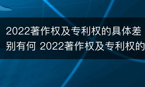 2022著作权及专利权的具体差别有何 2022著作权及专利权的具体差别有何不同