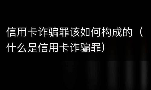 信用卡诈骗罪该如何构成的（什么是信用卡诈骗罪）