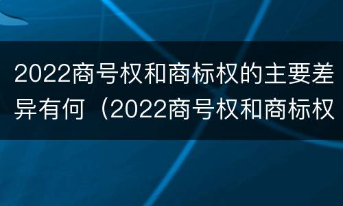 2022商号权和商标权的主要差异有何（2022商号权和商标权的主要差异有何区别）