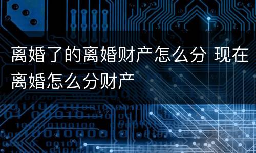 离婚了的离婚财产怎么分 现在离婚怎么分财产