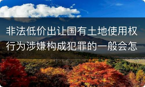 非法低价出让国有土地使用权行为涉嫌构成犯罪的一般会怎么样追究刑事责任