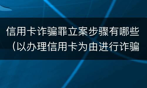 信用卡诈骗罪立案步骤有哪些（以办理信用卡为由进行诈骗罪的立案标准）