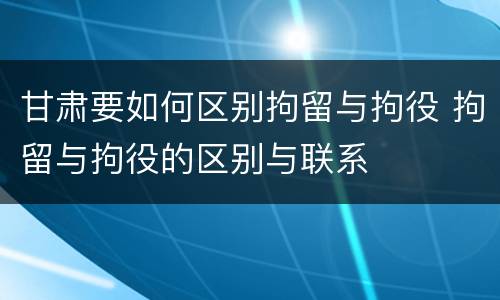 甘肃要如何区别拘留与拘役 拘留与拘役的区别与联系