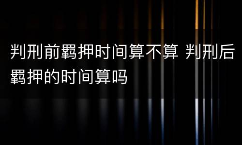 判刑前羁押时间算不算 判刑后羁押的时间算吗