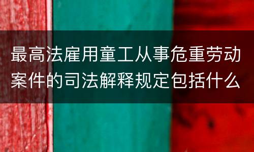 最高法雇用童工从事危重劳动案件的司法解释规定包括什么重要内容