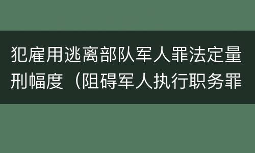 犯雇用逃离部队军人罪法定量刑幅度（阻碍军人执行职务罪）