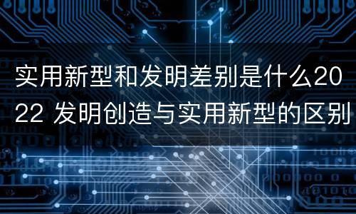 实用新型和发明差别是什么2022 发明创造与实用新型的区别
