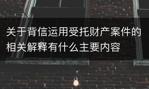 关于背信运用受托财产案件的相关解释有什么主要内容