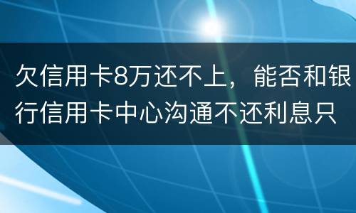 欠信用卡8万还不上,能否和银行信用卡中心沟通不还利息只还本金