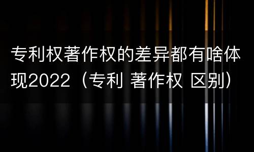 专利权著作权的差异都有啥体现2022（专利 著作权 区别）