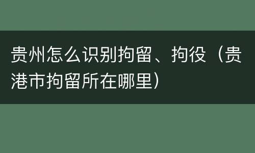 贵州怎么识别拘留、拘役（贵港市拘留所在哪里）