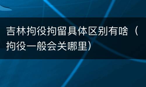 吉林拘役拘留具体区别有啥（拘役一般会关哪里）