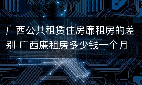 广西公共租赁住房廉租房的差别 广西廉租房多少钱一个月
