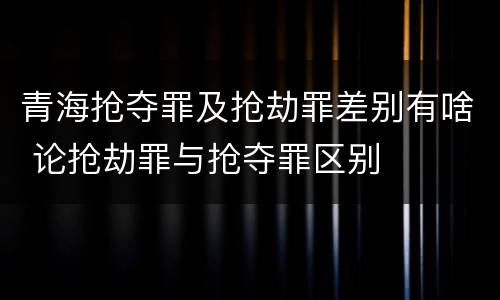 青海抢夺罪及抢劫罪差别有啥 论抢劫罪与抢夺罪区别
