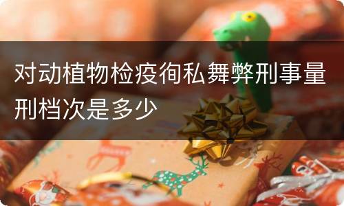 对动植物检疫徇私舞弊刑事量刑档次是多少