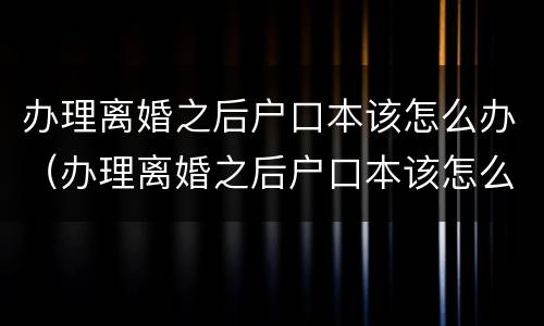 办理离婚之后户口本该怎么办（办理离婚之后户口本该怎么办呢）