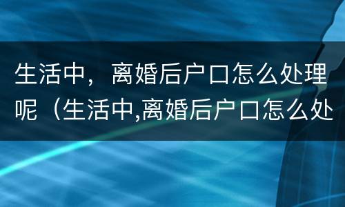 生活中，离婚后户口怎么处理呢（生活中,离婚后户口怎么处理呢女方）