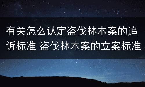 有关怎么认定盗伐林木案的追诉标准 盗伐林木案的立案标准及定罪与量刑