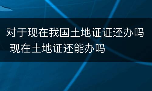 对于现在我国土地证证还办吗 现在土地证还能办吗