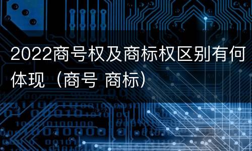 2022商号权及商标权区别有何体现（商号 商标）