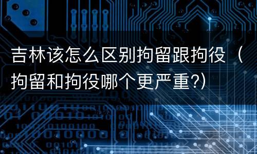 吉林该怎么区别拘留跟拘役（拘留和拘役哪个更严重?）