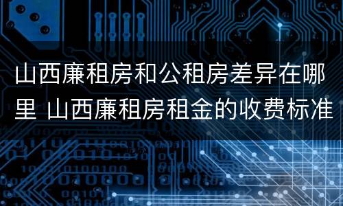山西廉租房和公租房差异在哪里 山西廉租房租金的收费标准