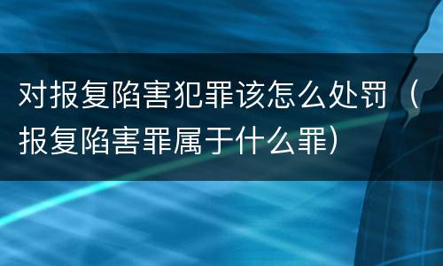 对报复陷害犯罪该怎么处罚（报复陷害罪属于什么罪）