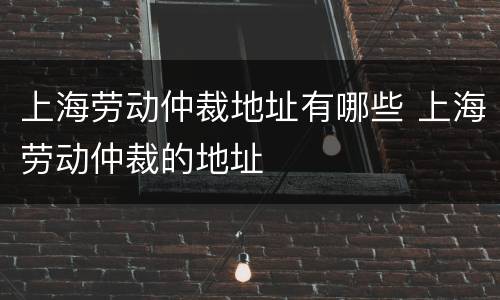 上海劳动仲裁地址有哪些 上海劳动仲裁的地址