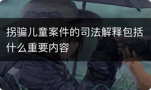 拐骗儿童案件的司法解释包括什么重要内容