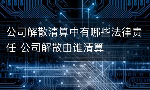 公司解散清算中有哪些法律责任 公司解散由谁清算