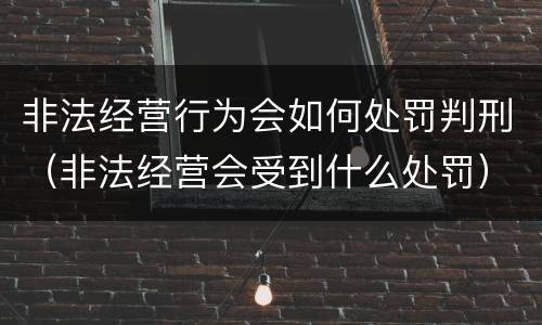 非法经营行为会如何处罚判刑（非法经营会受到什么处罚）