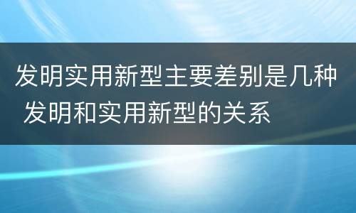 发明实用新型主要差别是几种 发明和实用新型的关系