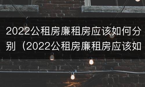 2022公租房廉租房应该如何分别（2022公租房廉租房应该如何分别申请）
