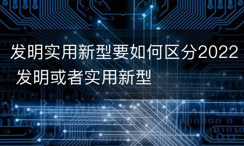 发明实用新型要如何区分2022 发明或者实用新型