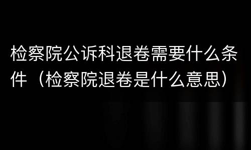 检察院公诉科退卷需要什么条件（检察院退卷是什么意思）