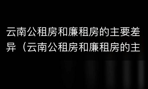云南公租房和廉租房的主要差异（云南公租房和廉租房的主要差异是什么）