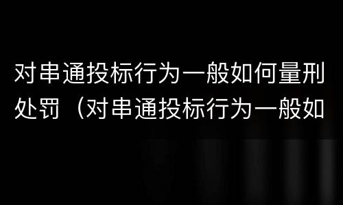对串通投标行为一般如何量刑处罚（对串通投标行为一般如何量刑处罚决定）