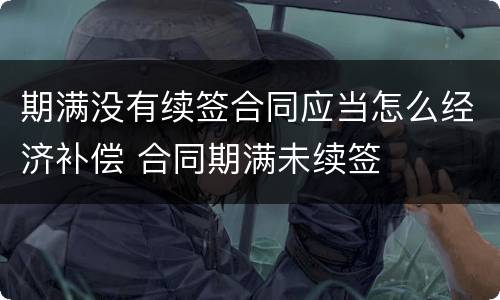期满没有续签合同应当怎么经济补偿 合同期满未续签