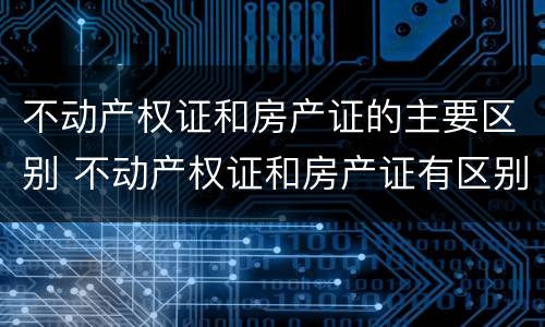 不动产权证和房产证的主要区别 不动产权证和房产证有区别吗