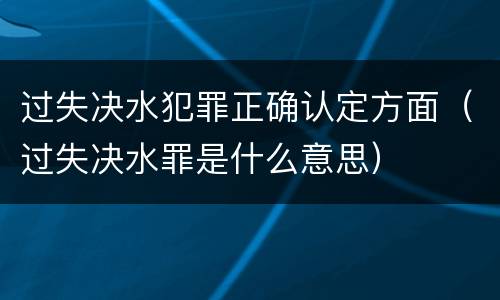 过失决水犯罪正确认定方面（过失决水罪是什么意思）