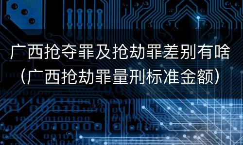 广西抢夺罪及抢劫罪差别有啥（广西抢劫罪量刑标准金额）