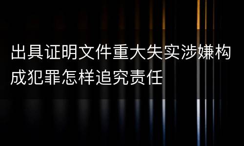 出具证明文件重大失实涉嫌构成犯罪怎样追究责任