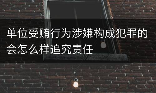 单位受贿行为涉嫌构成犯罪的会怎么样追究责任