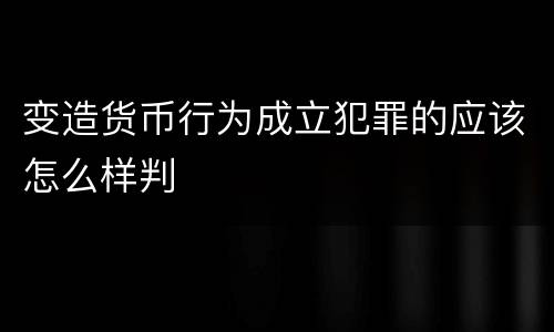 变造货币行为成立犯罪的应该怎么样判