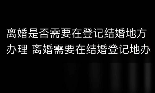 离婚是否需要在登记结婚地方办理 离婚需要在结婚登记地办理吗